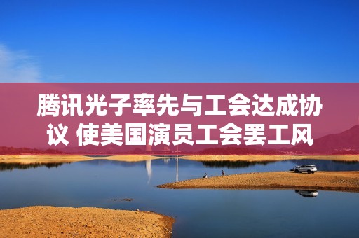 腾讯光子率先与工会达成协议 使美国演员工会罢工风波平息
