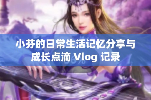 小芬的日常生活记忆分享与成长点滴 Vlog 记录