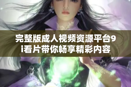 完整版成人视频资源平台9i看片带你畅享精彩内容