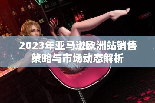 2023年亚马逊欧洲站销售策略与市场动态解析