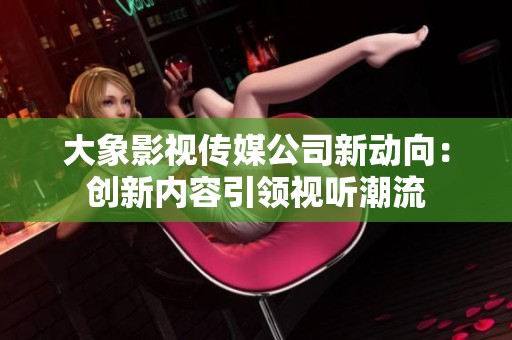 大象影视传媒公司新动向：创新内容引领视听潮流