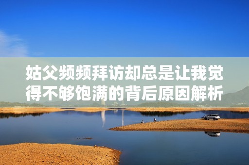 姑父频频拜访却总是让我觉得不够饱满的背后原因解析