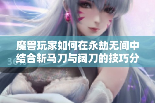魔兽玩家如何在永劫无间中结合斩马刀与阔刀的技巧分析