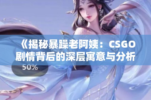 《揭秘暴躁老阿姨：CSGO剧情背后的深层寓意与分析》