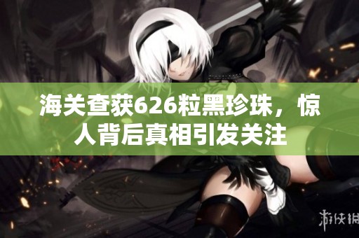 海关查获626粒黑珍珠，惊人背后真相引发关注