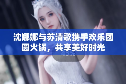 沈娜娜与苏清歌携手欢乐团圆火锅，共享美好时光