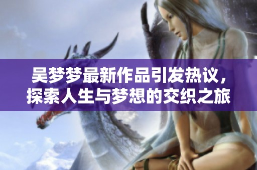 吴梦梦最新作品引发热议，探索人生与梦想的交织之旅