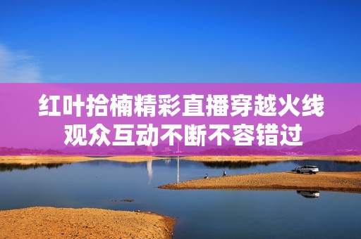 红叶拾楠精彩直播穿越火线 观众互动不断不容错过