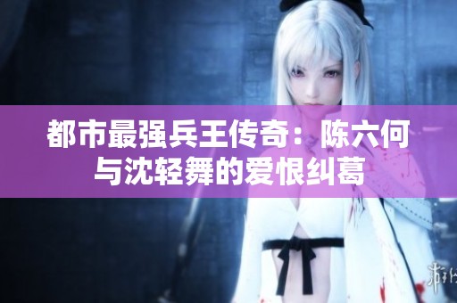 都市最强兵王传奇：陈六何与沈轻舞的爱恨纠葛