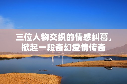 三位人物交织的情感纠葛，掀起一段奇幻爱情传奇