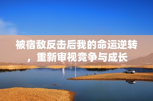 被宿敌反击后我的命运逆转，重新审视竞争与成长