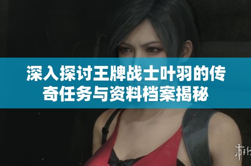 深入探讨王牌战士叶羽的传奇任务与资料档案揭秘