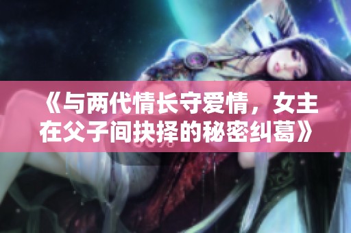 《与两代情长守爱情，女主在父子间抉择的秘密纠葛》