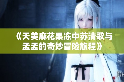 《天美麻花果冻中苏清歌与孟孟的奇妙冒险旅程》