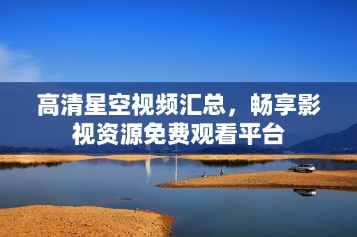 高清星空视频汇总，畅享影视资源免费观看平台