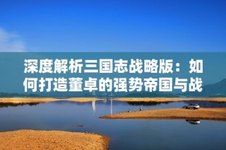 深度解析三国志战略版：如何打造董卓的强势帝国与战法组合秘籍