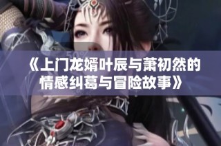 《上门龙婿叶辰与萧初然的情感纠葛与冒险故事》