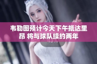 韦勒图预计今天下午抵达里昂 将与球队续约两年
