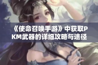 《使命召唤手游》中获取PKM武器的详细攻略与途径分析