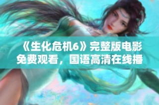 《生化危机6》完整版电影免费观看，国语高清在线播放渠道汇总