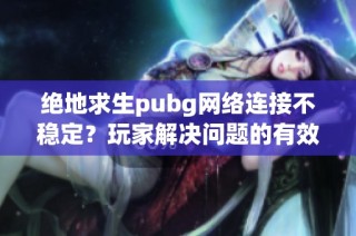 绝地求生pubg网络连接不稳定？玩家解决问题的有效方法揭秘
