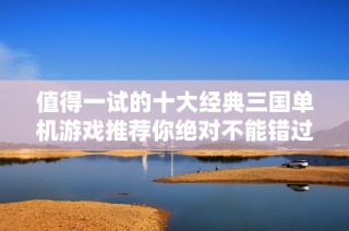 值得一试的十大经典三国单机游戏推荐你绝对不能错过