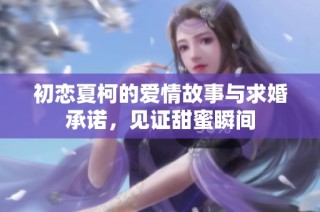 初恋夏柯的爱情故事与求婚承诺，见证甜蜜瞬间