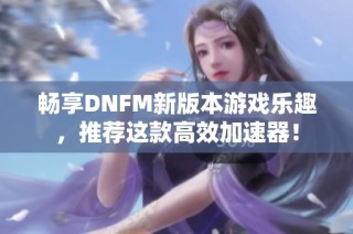 畅享DNFM新版本游戏乐趣，推荐这款高效加速器！