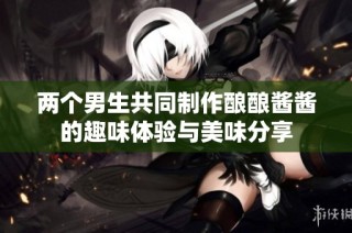 两个男生共同制作酿酿酱酱的趣味体验与美味分享