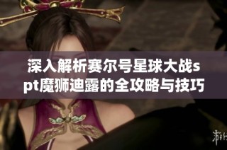 深入解析赛尔号星球大战spt魔狮迪露的全攻略与技巧分享