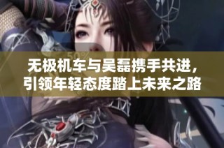 无极机车与吴磊携手共进，引领年轻态度踏上未来之路