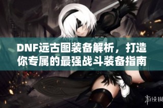 DNF远古图装备解析，打造你专属的最强战斗装备指南
