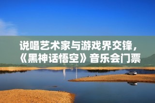 说唱艺术家与游戏界交锋，《黑神话悟空》音乐会门票瞬间售罄