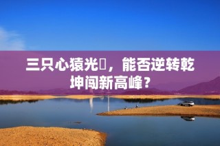 三只心猿光臨，能否逆转乾坤闯新高峰？