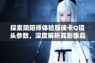 探索阴阳师体验服徕卡Q镜头参数，深度解析其影像品质之谜