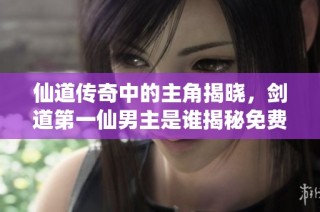 仙道传奇中的主角揭晓，剑道第一仙男主是谁揭秘免费阅读最新章节