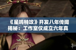《星鸣特攻》开发八年传闻揭秘：工作室仅成立六年真相揭秘