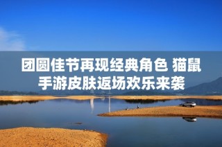 团圆佳节再现经典角色 猫鼠手游皮肤返场欢乐来袭