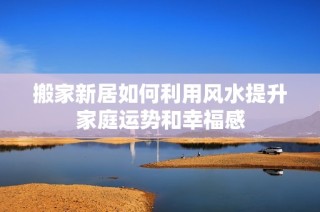搬家新居如何利用风水提升家庭运势和幸福感