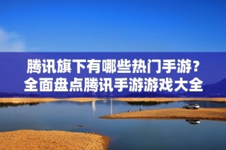腾讯旗下有哪些热门手游？全面盘点腾讯手游游戏大全
