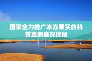 国家全力推广冰冻果实的科普直播盛况探秘