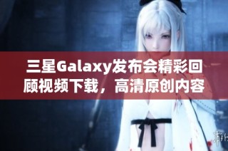 三星Galaxy发布会精彩回顾视频下载，高清原创内容获取指南