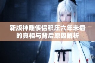 新版神雕侠侣积压六年未播的真相与背后原因解析