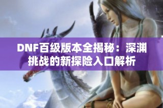 DNF百级版本全揭秘：深渊挑战的新探险入口解析