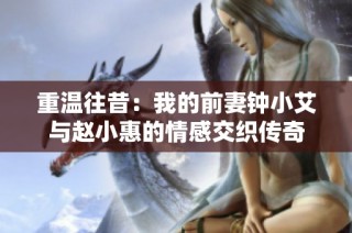 重温往昔：我的前妻钟小艾与赵小惠的情感交织传奇
