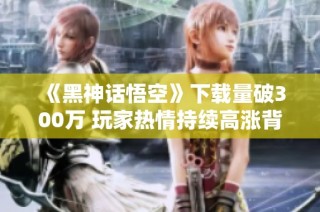 《黑神话悟空》下载量破300万 玩家热情持续高涨背后的秘密揭秘