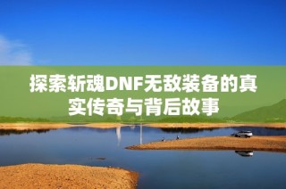 探索斩魂DNF无敌装备的真实传奇与背后故事
