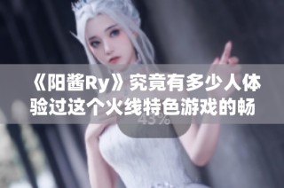 《阳酱Ry》究竟有多少人体验过这个火线特色游戏的畅快与刺激