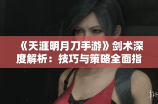 《天涯明月刀手游》剑术深度解析：技巧与策略全面指导