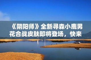 《阴阳师》全新寻森小鹿男花合战皮肤即将登场，快来体验吧